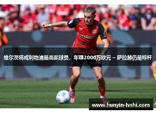 维尔茨将成利物浦最高薪球员，年赚2000万欧元 – 萨拉赫仍是标杆