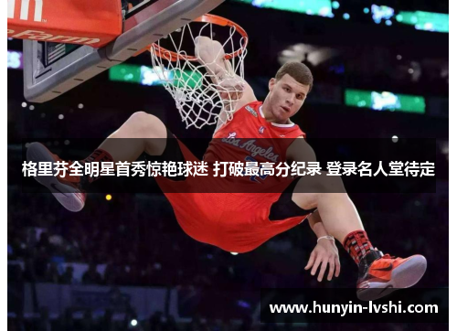格里芬全明星首秀惊艳球迷 打破最高分纪录 登录名人堂待定