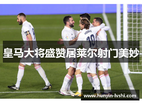 皇马大将盛赞居莱尔射门美妙